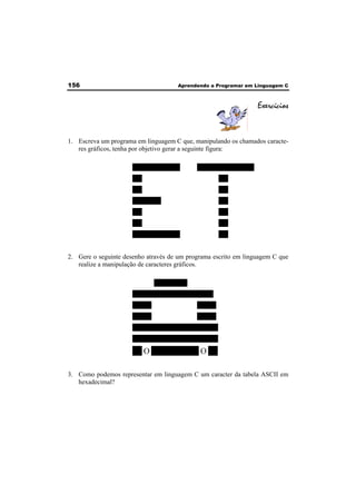 156 Aprendendo a Programar em Linguagem C 
Exercícios 
1. Escreva um programa em linguagem C que, manipulando os chamados caracte-res 
gráficos, tenha por objetivo gerar a seguinte figura: 
OOOOOOOOOO OOOOOOOOOOOO 
OO OO 
OO OO 
OOOOOO OO 
OO OO 
OO OO 
OOOOOOOOOO OO 
2. Gere o seguinte desenho através de um programa escrito em linguagem C que 
realize a manipulação de caracteres gráficos. 
OOOOOOO 
OOOOOOOOOOOOOOOOO 
OOOO OOOO 
OOOO OOOO 
OOOOOOOOOOOOOOOOOO 
OOOOOOOOOOOOOOOOOO 
OO O OOOOOOOOOO O OO 
3. Como podemos representar em linguagem C um caracter da tabela ASCII em 
hexadecimal? 
 