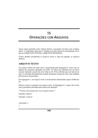 15 
OPERAÇÕES COM ARQUIVOS 
Agora vamos aprender como realizar leituras e gravações em disco com a lingua-gem 
C. É importante saber que C trabalha com duas formas de manipulação de ar-quivos 
(ARQUIVOS TEXTOS e ARQUIVOS BINÁRIOS). 
Vamos abordar inicialmente os arquivos textos e, logo em seguida, os arquivos 
binários. 
ARQUIVO TEXTO 
Um arquivo aberto de modo texto é interpretado pela linguagem C como uma se-qüência 
de caracteres agrupados em linha. As linhas são separadas por um único 
caracter chamado caracter de nova linha ou LF. Posso afirmar que esse tipo de ar-quivo 
é utilizado principalmente quando desejamos armazenar uma carta redigida, 
pelo processo de gravação. 
Na linguagem C, um arquivo texto é tecnicamente denominado arquivo bufferiza-do. 
Observe como se comporta um arquivo texto, na linguagem C, e quais são as fun-ções 
(comandos) utilizadas para realizar tal operação: 
/* Escreve um caracter por vez no arquivo texto */ 
#include <stdio.h> 
#include <conio.h> 
157 
void main( ) 
{ 
 