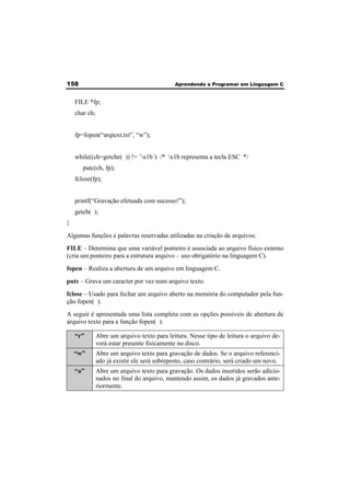 158 Aprendendo a Programar em Linguagem C 
FILE *fp; 
char ch; 
fp=fopen(“arqtext.txt”, “w”); 
while((ch=getche( )) != ´x1b´) /* x1b representa a tecla ESC */ 
putc(ch, fp); 
fclose(fp); 
printf(“Gravação efetuada com sucesso!”); 
getch( ); 
} 
Algumas funções e palavras reservadas utilizadas na criação de arquivos: 
FILE – Determina que uma variável ponteiro é associada ao arquivo físico externo 
(cria um ponteiro para a estrutura arquivo – uso obrigatório na linguagem C). 
fopen – Realiza a abertura de um arquivo em linguagem C. 
putc – Grava um caracter por vez num arquivo texto. 
fclose – Usado para fechar um arquivo aberto na memória do computador pela fun-ção 
fopen( ). 
A seguir é apresentada uma lista completa com as opções possíveis de abertura de 
arquivo texto para a função fopen( ): 
“r” Abre um arquivo texto para leitura. Nesse tipo de leitura o arquivo de-verá 
estar presente fisicamente no disco. 
“w” Abre um arquivo texto para gravação de dados. Se o arquivo referenci-ado 
já existir ele será sobreposto, caso contrário, será criado um novo. 
“a” Abre um arquivo texto para gravação. Os dados inseridos serão adicio-nados 
no final do arquivo, mantendo assim, os dados já gravados ante-riormente. 
 