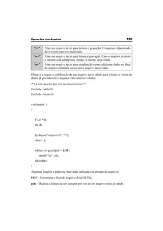 Operações com Arquivos 159 
“r+” Abre um arquivo texto para leitura e gravação. O arquivo referenciado 
deve existir para ser atualizado. 
“w+” Abre um arquivo texto para leitura e gravação. Caso o arquivo já exista 
o mesmo será sobreposto. Senão, o mesmo será criado. 
“a+” Abre um arquivo texto para atualização e para adicionar dados no final 
do arquivo existente ou um novo arquivo será criado. 
Observe a seguir a codificação de um arquivo texto criado para efetuar a leitura de 
dados já gravados (lê o arquivo texto anterior criado): 
/* Lê um caracter por vez do arquivo texto */ 
#include <stdio.h> 
#include <conio.h> 
void main( ) 
{ 
FILE *fp; 
int ch; 
fp=fopen(“arqtext.txt”, “r”); 
clrscr( ); 
while((ch=getc(fp)) != EOF) 
printf(“%c”, ch); 
fclose(fp); 
} 
Algumas funções e palavras reservadas utilizadas na criação de arquivos: 
EOF – Determina o final do arquivo (End Of File). 
getc – Realiza a leitura de um caracter por vez de um arquivo texto já criado. 
 