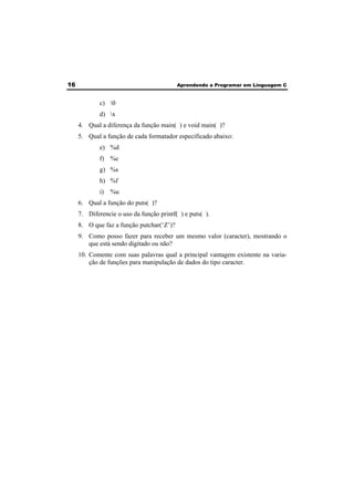 16 Aprendendo a Programar em Linguagem C 
c) 0 
d) x 
4. Qual a diferença da função main( ) e void main( )? 
5. Qual a função de cada formatador especificado abaixo: 
e) %d 
f) %c 
g) %s 
h) %f 
i) %u 
6. Qual a função do puts( )? 
7. Diferencie o uso da função printf( ) e puts( ). 
8. O que faz a função putchar(‘Z’)? 
9. Como posso fazer para receber um mesmo valor (caracter), mostrando o 
que está sendo digitado ou não? 
10. Comente com suas palavras qual a principal vantagem existente na varia-ção 
de funções para manipulação de dados do tipo caracter. 
 