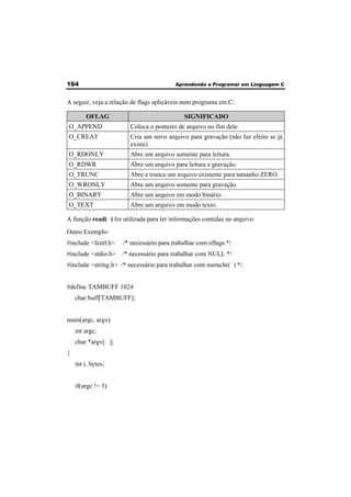 164 Aprendendo a Programar em Linguagem C 
A seguir, veja a relação de flags aplicáveis num programa em C: 
OFLAG SIGNIFICADO 
O_APPEND Coloca o ponteiro de arquivo no fim dele. 
O_CREAT Cria um novo arquivo para gravação (não faz efeito se já 
existe) 
O_RDONLY Abre um arquivo somente para leitura. 
O_RDWR Abre um arquivo para leitura e gravação. 
O_TRUNC Abre e trunca um arquivo existente para tamanho ZERO. 
O_WRONLY Abre um arquivo somente para gravação. 
O_BINARY Abre um arquivo em modo binário. 
O_TEXT Abre um arquivo em modo texto. 
A função read( ) foi utilizada para ler informações contidas no arquivo. 
Outro Exemplo: 
#include <fcntl.h> /* necessário para trabalhar com oflags */ 
#include <stdio.h> /* necessário para trabalhar com NULL */ 
#include <string.h> /* necessário para trabalhar com memchr( ) */ 
#define TAMBUFF 1024 
char buff[TAMBUFF]; 
main(argc, argv) 
int argc; 
char *argv[ ]; 
{ 
int i, bytes; 
if(argc != 3) 
 