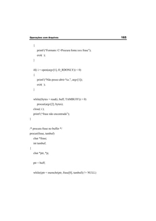 Operações com Arquivos 165 
{ 
printf (“Formato: C>Procura fonte.xxx frase”); 
exit( ); 
} 
if(( i = open(argv[1], O_RDONLY)) < 0) 
{ 
printf (“Não posso abrir %s.”, argv[1]); 
exit( ); 
} 
while((bytes = read(i, buff, TAMBUFF)) > 0) 
procur(argv[2], bytes); 
close( i ); 
printf (“frase não encontrada”); 
} 
/* procura frase no buffer */ 
procur(frase, tambuf) 
char *frase; 
int tambuf; 
{ 
char *ptr, *p; 
ptr = buff; 
while((ptr = memchr(ptr, frase[0], tambuf)) != NULL) 
 