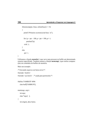 166 Aprendendo a Programar em Linguagem C 
if(memcmp(ptr, frase, strlen(frase)) == 0) 
{ 
printf (“Primeira ocorrencia da frase: n”); 
for ( p = ptr – 100; p < ptr + 100; p++ ) 
putchar(*p); 
exit( ); 
} 
else 
ptr++; 
} 
Utilizamos a função memchr( ) que serve para procurar no buffer um determinado 
caracter especificado. Também usamos a função memcmp( ) que realiza compara-ções 
em conteúdos de buffers de memória. 
Mais um exemplo: 
/* Gravando arquivos em baixo-nível */ 
#include <fcntl.h> 
#include <sysstst.h> /* usada para permissões */ 
#define TAMBUFF 4096 
char buff[TAMBUFF]; 
main(argc, argv) 
int argc; 
char *argv[ ]; 
{ 
int origem, dest, bytes; 
 