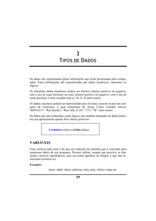 3 
TIPOS DE DADOS 
Os dados são representados pelas informações que serão processadas pelo compu-tador. 
Estas informações são caracterizadas por dados numéricos, caracteres ou 
lógicos. 
Os chamados dados numéricos podem ser inteiros, número positivo ou negativo, 
sem o uso de casas decimais ou reais, número positivo ou negativo, com o uso de 
casas decimais. Como exemplo tem-se: 56, 0, -8, entre outros. 
Os dados caracteres podem ser representados por um único caracter ou por um con-junto 
de caracteres, o qual nomeamos de string. Como exemplo tem-se: 
“RENATA”, “Ryu Karlus”, “Rua Alfa, nº 24”, “171”, “B”, entre outros. 
Os dados que são conhecidos como lógicos são também chamados de dados bolea-nos 
por apresentarem apenas dois valores possíveis: 
Verdadeiro (true) ou Falso (false). 
VARIÁVEIS 
Uma variável nada mais é do que um endereço de memória que é reservado para 
armazenar dados do seu programa. Procure utilizar, sempre que possível, as cha-madas 
variáveis significativas, pois seu nome significa, na íntegra, o que elas ar-mazenam 
(referem-se). 
17 
Exemplos: 
nome, idade, altura, endereço, data_nasc, salário, cargo etc. 
 