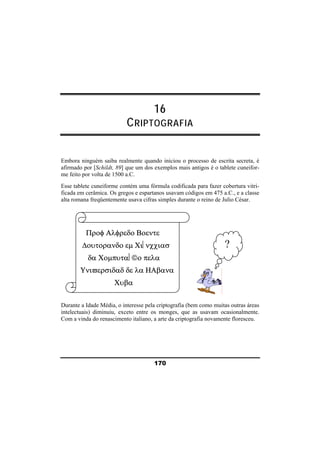 16 
CRIPTOGRAFIA 
Embora ninguém saiba realmente quando iniciou o processo de escrita secreta, é 
afirmado por [Schildt, 89] que um dos exemplos mais antigos é o tablete cuneifor-me 
170 
feito por volta de 1500 a.C. 
Esse tablete cuneiforme contém uma fórmula codificada para fazer cobertura vitri-ficada 
em cerâmica. Os gregos e espartanos usavam códigos em 475 a.C., e a classe 
alta romana freqüentemente usava cifras simples durante o reino de Julio César. 
Προφ Αλφρεδο Βοεντε 
Δουτορανδο εμ Χι⎢νχχιασ 
δα Χομπυτα⎜©ο πελα 
Υνιϖερσιδαδ δε λα ΗΑβανα 
Χυβα 
? 
Durante a Idade Média, o interesse pela criptografia (bem como muitas outras áreas 
intelectuais) diminuiu, exceto entre os monges, que as usavam ocasionalmente. 
Com a vinda do renascimento italiano, a arte da criptografia novamente floresceu. 
 
