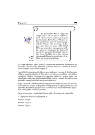 Criptografia 171 
Na época de Luis XIV da França, um 
código baseado em 587 chaves randomica-mente 
selecionadas era usado em mensagens 
governamentais. Por volta de 1800, dois fa-tores 
ajudaram no desenvolvimento da crip-tografia. 
Primeiro eram as estórias de Ed-gard 
Allan Poe, tais como THE GOLD 
BUG, que apresentava mensagens em códi-go 
e excitava a imaginação dos leitores. O 
segundo foi a invenção do telégrafo e do có-digo 
Morse. O código Morse foi a primeira 
representação binária (pontos e traços) do al-fabeto 
que teve grande aplicação. 
Ao chegar a primeira guerra mundial, várias nações construíram “máquinas de co-dificação” 
mecânicas que permitiam facilmente codificar e decodificar textos u-sando 
cifragens sofisticadas e complexas. 
Aqui a história da criptografia dá uma leve virada para a história da decifragem de 
códigos. Antes da utilização de dispositivos mecânicos para codificar e decodificar 
mensagens, cifragens complexas eram raramente usadas por causa do tempo e do 
trabalho necessário para codificar e decodificar. Assim, a maioria dos códigos eram 
quebrados num período relativamente curto de tempo. 
Logo, é possível, a partir de qualquer linguagem de computador, criar um processo 
de cifragem de códigos. O programa em linguagem C a seguir permite que você 
seja capaz de codificar qualquer texto usando qualquer descolamento após especi-ficar 
com que letra começará o alfabeto. 
Segue um programa exemplo da utilização prática do processo de criptografia: 
/* Criptografia através da linguagem C */ 
#include “stdio.h” 
#include “conio.h” 
#include “ctype.h” 
 