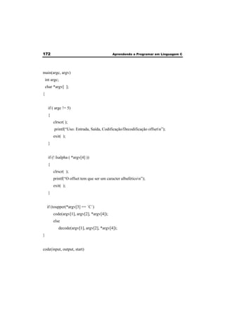 172 Aprendendo a Programar em Linguagem C 
main(argc, argv) 
int argc; 
char *argv[ ]; 
{ 
if ( argc != 5) 
{ 
clrscr( ); 
printf(“Uso: Entrada, Saída, Codificação/Decodificação offsetn”); 
exit( ); 
} 
if (! Isalpha ( *argv[4] )) 
{ 
clrscr( ); 
printf(“O offset tem que ser um caracter albaféticon”); 
exit( ); 
} 
if (toupper(*argv[3] == ´C´) 
code(argv[1], argv[2], *argv[4]); 
else 
decode(argv[1], argv[2], *argv[4]); 
} 
code(input, output, start) 
 