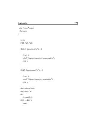 Criptografia 173 
char *input, *output; 
char start; 
{ 
int ch; 
FILE *fp1, *fp2; 
If ((fp1=fopen(input,”r”))==0 
{ 
clrscr( ); 
printf(“Arquivo inacessível para entradan”); 
exit( ); 
} 
if((fp2=fopen(output,”w”))==0 
{ 
clrscr( ); 
printf(“Arquivo inacessível para saídan”); 
exit( ); 
} 
start=tolower(start); 
start=start – ´a´; 
do{ 
ch=getc(fp1); 
if (ch == EOF ) 
break; 
 