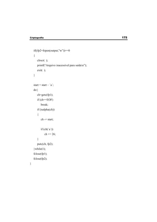 Criptografia 175 
if((fp2=fopen(output,”w”))==0 
{ 
clrscr( ); 
printf(“Arquivo inacessível para saídan”); 
exit( ); 
} 
start = start – ´a´; 
do{ 
ch=getc(fp1); 
if (ch==EOF) 
break; 
if (isalpha(ch)) 
{ 
ch -= start; 
if (ch(´a´)) 
ch += 26; 
} 
putc(ch, fp2); 
}while(1); 
fclose(fp1); 
fclose(fp2); 
} 
 