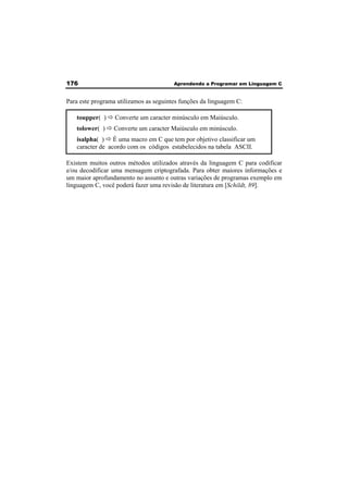 176 Aprendendo a Programar em Linguagem C 
Para este programa utilizamos as seguintes funções da linguagem C: 
toupper( ) Ö Converte um caracter minúsculo em Maiúsculo. 
tolower( ) Ö Converte um caracter Maiúsculo em minúsculo. 
isalpha( ) Ö É uma macro em C que tem por objetivo classificar um 
caracter de acordo com os códigos estabelecidos na tabela ASCII. 
Existem muitos outros métodos utilizados através da linguagem C para codificar 
e/ou decodificar uma mensagem criptografada. Para obter maiores informações e 
um maior aprofundamento no assunto e outras variações de programas exemplo em 
linguagem C, você poderá fazer uma revisão de literatura em [Schildt, 89]. 
 