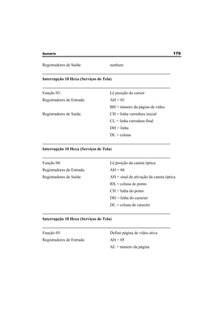 Sumário 179 
Registradores de Saída: nenhum 
______________________________________________________________ 
Interrupção 10 Hexa (Serviços de Tela) 
______________________________________________________________ 
Função 03: Lê posição do cursor 
Registradores de Entrada: AH = 03 
BH = número da página de vídeo 
Registradores de Saída: CH = linha varredura inicial 
CL = linha varredura final 
DH = linha 
DL = coluna 
______________________________________________________________ 
Interrupção 10 Hexa (Serviços de Tela) 
______________________________________________________________ 
Função 04: Lê posição da caneta óptica 
Registradores de Entrada: AH = 04 
Registradores de Saída: AH = sinal de ativação da caneta óptica 
BX = coluna do ponto 
CH = linha do ponto 
DH = linha do caracter 
DL = coluna do caracter 
______________________________________________________________ 
Interrupção 10 Hexa (Serviços de Tela) 
______________________________________________________________ 
Função 05: Define página de vídeo ativa 
Registradores de Entrada: AH = 05 
AL = número da página 
 