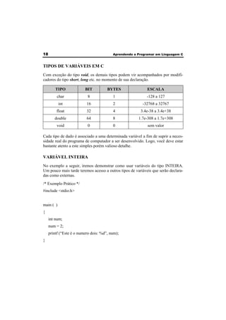 18 Aprendendo a Programar em Linguagem C 
TIPOS DE VARIÁVEIS EM C 
Com exceção do tipo void, os demais tipos podem vir acompanhados por modifi-cadores 
do tipo short, long etc. no momento de sua declaração. 
TIPO BIT BYTES ESCALA 
char 8 1 -128 a 127 
int 16 2 -32768 a 32767 
float 32 4 3.4e-38 a 3.4e+38 
double 64 8 1.7e-308 a 1.7e+308 
void 0 0 sem valor 
Cada tipo de dado é associado a uma determinada variável a fim de suprir a neces-sidade 
real do programa de computador a ser desenvolvido. Logo, você deve estar 
bastante atento a este simples porém valioso detalhe. 
VARIÁVEL INTEIRA 
No exemplo a seguir, iremos demonstrar como usar variáveis do tipo INTEIRA. 
Um pouco mais tarde teremos acesso a outros tipos de variáveis que serão declara-das 
como externas. 
/* Exemplo Prático */ 
#include <stdio.h> 
main ( ) 
{ 
int num; 
num = 2; 
printf (“Este é o numero dois: %d”, num); 
} 
 