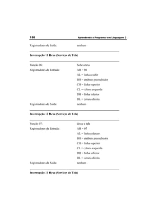 180 Aprendendo a Programar em Linguagem C 
Registradores de Saída: nenhum 
______________________________________________________________ 
Interrupção 10 Hexa (Serviços de Tela) 
______________________________________________________________ 
Função 06: Sobe a tela 
Registradores de Entrada: AH = 06 
AL = linha a subir 
BH = atributo preenchedor 
CH = linha superior 
CL = coluna esquerda 
DH = linha inferior 
DL = coluna direita 
Registradores de Saída: nenhum 
______________________________________________________________ 
Interrupção 10 Hexa (Serviços de Tela) 
______________________________________________________________ 
Função 07: desce a tela 
Registradores de Entrada: AH = 07 
AL = linha a descer 
BH = atributo preenchedor 
CH = linha superior 
CL = coluna esquerda 
DH = linha inferior 
DL = coluna direita 
Registradores de Saída: nenhum 
______________________________________________________________ 
Interrupção 10 Hexa (Serviços de Tela) 
 