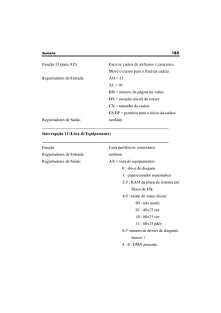 Sumário 185 
Função 13 (para AT): Escreve cadeia de atributos e caracteres 
Move o cursor para o final da cadeia 
Registradores de Entrada: AH = 13 
AL = 03 
BH = número da página de vídeo 
DX = posição inicial do cursor 
CX = tamanho da cadeia 
ES:BP = ponteiro para o início da cadeia 
Registradores de Saída: nenhum 
______________________________________________________________ 
Interrupção 11 (Lista de Equipamento) 
______________________________________________________________ 
Função: Lista periféricos conectados 
Registradores de Entrada: nenhum 
Registradores de Saída: AX = lista de equipamentos 
0 : drive de disquete 
1 : coprocessador matemático 
2-3 : RAM da placa de sistema em 
bloco de 16k 
4-5 : modo de vídeo inicial 
00 : não usado 
01 : 40x25 cor 
10 : 80x25 cor 
11 : 80x25 p&b 
6-7: número de drivers de disquetes 
menos 1 
8 : 0 : DMA presente 
 