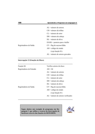 188 Aprendendo a Programar em Linguagem C 
AL = número de setores 
CH = número de trilhas 
CL = número de setor 
DH = número de cabeça 
DL = número de drive 
ES:BX = ponteiro para o buffer 
Registradores de Saída: CF = flag de sucesso/falha 
AH = código de estado 
(veja função 01) 
AL = número de setores gravados 
______________________________________________________________ 
Interrupção 13 (Funções de Disco) 
______________________________________________________________ 
Função 04: Verifica setores do disco 
Registradores de Entrada: AH = 04 
AL = número de setores 
CH = número de trilhas 
CL = número de setor 
DH = número de cabeça 
DL = número de drive 
Registradores de Saída: CF = flag de sucesso/falha 
AH = código de estado 
(veja função 01) 
AL = número de setores verificados 
______________________________________________________________ 
Segue abaixo um exemplo de programa em lin-guagem 
C que utiliza o recurso da interrupção de 
hardware através das funções de ROM-BIOS. 
 
