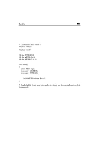 Sumário 189 
/* Oculta e reexibe o cursor */ 
#include “stdio.h” 
#include “dos.h” 
#define TAMCUR 1 
#define VIDEO 0x10 
#define STOPBIT 0x20 
void main( ) 
{ 
union REGS regs; 
regs.h.ch = STOPBIT; 
regs.h.ah = TAMCUR; 
int86(VIDEO, &regs, &regs); 
} 
A função int86( ) cria uma interrupção através do uso de registradores (regs) da 
linguagem C. 
