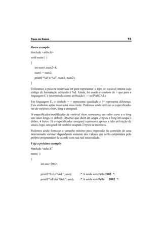 Tipos de Dados 19 
Outro exemplo: 
#include <stdio.h> 
void main ( ) 
{ 
int num1,num2=4; 
num1 = num2; 
printf(“%d n %d”, num1, num2); 
} 
Utilizamos a palavra reservada int para representar o tipo de variável inteira cujo 
código de formatação utilizado é %d. Ainda, foi usado o símbolo de = que para a 
linguagem C é interpretado como atribuição ( := no PASCAL). 
Em linguagem C, o símbolo = = representa igualdade e != representa diferença. 
Tais símbolos serão mostrados mais tarde. Podemos ainda utilizar os especificado-res 
de variáveis short, long e unsigned. 
O especificador/modificador de variável short representa um valor curto e o long 
um valor longo (o dobro). Observe que short int ocupa 2 bytes e long int ocupa o 
dobro, 4 bytes. Já o especificador unsigned representa apenas a não utilização de 
sinais; logo, unsigned int também ocupará 2 bytes na memória. 
Podemos ainda formatar o tamanho mínimo para impressão do conteúdo de uma 
determinada variável dependendo somente dos valores que serão estipulados pelo 
próprio programador de acordo com sua real necessidade. 
Veja o próximo exemplo: 
#include “stdio.h” 
main( ) 
{ 
int ano=2002; 
printf(“Feliz %4d.”, ano); /* A saída será Feliz 2002. */ 
printf(“nFeliz %6d.”, ano); /* A saída será Feliz 2002. */ 
 