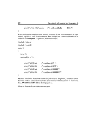 20 Aprendendo a Programar em Linguagem C 
printf(“nFeliz %8d.”, ano); /* A saída será Feliz 2002. */ 
} 
Caso você queira completar com zeros à esquerda de um valor numérico do tipo 
inteiro, é possível. Esse recurso também pode ser aplicado à variável inteira com o 
especificador unsigned. Veja nosso próximo exemplo: 
#include <stdio.h> 
#include <conio.h> 
main( ) 
{ 
int a=89; 
unsigned int b=95; 
printf(“%02d”, a); /* A saída será 89 */ 
printf(“%04u”, b); /* A saída será 0095 */ 
printf(“%06d”, a); /* A saída será 000089 */ 
printf(“%08u”, b); /* A saída será 00000095 */ 
} 
Quando estivermos nomeando variáveis para nossos programas, devemos tomar 
bastante cuidado com os nomes criados para que não venhamos a usar as chamadas 
PALAVRAS RESERVADAS da linguagem C. 
Observe algumas dessas palavras reservadas: 
 