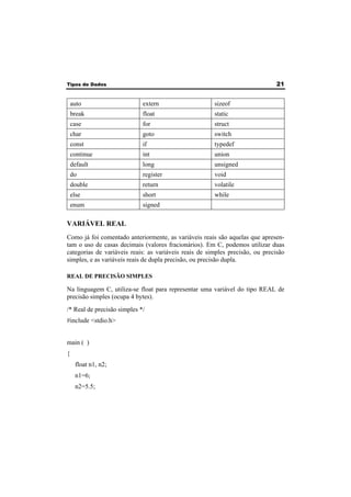 Tipos de Dados 21 
auto extern sizeof 
break float static 
case for struct 
char goto switch 
const if typedef 
continue int union 
default long unsigned 
do register void 
double return volatile 
else short while 
enum signed 
VARIÁVEL REAL 
Como já foi comentado anteriormente, as variáveis reais são aquelas que apresen-tam 
o uso de casas decimais (valores fracionários). Em C, podemos utilizar duas 
categorias de variáveis reais: as variáveis reais de simples precisão, ou precisão 
simples, e as variáveis reais de dupla precisão, ou precisão dupla. 
REAL DE PRECISÃO SIMPLES 
Na linguagem C, utiliza-se float para representar uma variável do tipo REAL de 
precisão simples (ocupa 4 bytes). 
/* Real de precisão simples */ 
#include <stdio.h> 
main ( ) 
{ 
float n1, n2; 
n1=6; 
n2=5.5; 
 