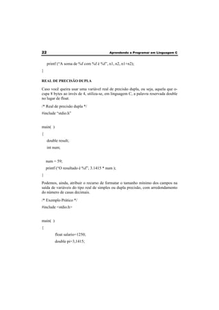 22 Aprendendo a Programar em Linguagem C 
printf (“A soma de %f com %f é %f”, n1, n2, n1+n2); 
} 
REAL DE PRECISÃO DUPLA 
Caso você queira usar uma variável real de precisão dupla, ou seja, aquela que o-cupa 
8 bytes ao invés de 4, utiliza-se, em linguagem C, a palavra reservada double 
no lugar de float. 
/* Real de precisão dupla */ 
#include “stdio.h” 
main( ) 
{ 
double result; 
int num; 
num = 59; 
printf (“O resultado é %f”, 3.1415 * num ); 
} 
Podemos, ainda, atribuir o recurso de formatar o tamanho mínimo dos campos na 
saída de variáveis do tipo real de simples ou dupla precisão, com arredondamento 
do número de casas decimais. 
/* Exemplo Prático */ 
#include <stdio.h> 
main( ) 
{ 
float salario=1250; 
double pi=3,1415; 
 