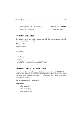 Tipos de Dados 23 
printf(“Salário = %4.2f.”, salário); /* A saída será 1250.00 */ 
printf(“PI = %1.2f”, pi); /* A saída será 3.14 */ 
} 
VARIÁVEL CARACTER 
No exemplo a seguir será usada a palavra reservada char para representar o tipo de 
variável caracter (ocupa 1 byte). 
/* Exemplo Prático */ 
#include “stdio.h” 
void main ( ) 
{ 
char letra; 
letra='a'; 
printf (“%c e a primeira letra do alfabeto”, letra); 
} 
VARIÁVEL CADEIA DE CARACTERES 
É importante saber que na linguagem C não existe o tipo de variável STRING, en-contrado, 
por exemplo, na linguagem de programação Pascal. Caso você queira 
representar uma cadeia de caracteres (STRING), que ocupa n bytes na memória, 
use o seguinte formato: 
char <nome da variável>[<tamanho>]; 
Por exemplo: 
char nome[40]; 
char telefone[13]; 
char endereço[20]; 
 