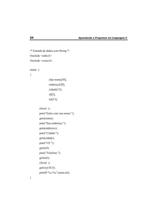 24 Aprendendo a Programar em Linguagem C 
/* Entrada de dados com String */ 
#include <stdio.h> 
#include <conio.h> 
main( ) 
{ 
char nome[30], 
endereço[20], 
cidade[15], 
uf[2], 
tel[13]; 
clrscr( ); 
puts(“Entre com seu nome:”); 
gets(nome); 
puts(“Seu endereço:”); 
gets(endereco); 
puts(“Cidade:”); 
gets(cidade); 
puts(“UF:”); 
gets(uf); 
puts(“Telefone:”); 
gets(tel); 
clrscr( ); 
gotoxy(10,5); 
printf(“%s %s”,nome,tel); 
} 
 