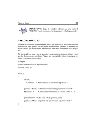 Tipos de Dados 25 
IMPORTANTE: Logo, é verdadeiro afirmar que uma variável 
“STRING” é vista como um vetor de caracteres pela linguagem C. 
VARIÁVEL PONTEIRO 
Uma variável ponteiro ou apontadora é aquela que, ao invés de armazenar um certo 
conteúdo de dado, guarda em seu espaço de memória o endereço de memória de 
outra variável que normalmente apresenta um dado a ser manipulado pelo progra-ma. 
Na declaração de uma variável ponteiro ou apontadora, devemos utilizar, como 
prefixo da mesma, um asterístico (*) para que o compilador interprete que esta va-riável 
é, realmente, um ponteiro. 
Exemplo: 
/* Utilizando Ponteiro ou Apontadores */ 
#include <stdio.h> 
main( ) 
{ 
int cont, 
* ponteiro; /* Representação de uma variável ponteiro */ 
ponteiro = &cont; /* Referencia-se ao endereço da variável cont */ 
*ponteiro = 3; /* Armazena indiretamente na variável cont o nº 3 */ 
printf(“Ponteiro = %d n Cont = %d”, ponteiro, cont); 
getch( ); /* Pausa temporária até que uma tecla seja pressionada */ 
} 
 