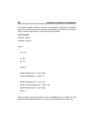 26 Aprendendo a Programar em Linguagem C 
Na verdade, quando utilizamos ponteiros ou apontadores, utilizamos a simulação 
da técnica de gerenciamento de memória denominada, em arquitetura de computa-dores 
e sistemas operacionais, como endereçamento indireto. 
Outro Exemplo: 
#include <stdio.h> 
#include <conio.h> 
main( ) 
{ 
int a, *p; 
p = &a; 
*p = 9; 
clrscr( ); 
printf(“Endereço de a = %un”, &a); 
printf(“Conteúdo de a = %dn”, a); 
printf(“Conteúdo de p = %un”, p); 
printf(“Valor apontado por p = %dn”, *p); 
printf(“Endereço de p = %un”, &p); 
getch( ); 
} 
Neste exemplo conseguimos observar que ao trabalharmos com variáveis do tipo 
ponteiro ou apontadoras podemos ter acesso a três informações úteis sobre elas: 
 
