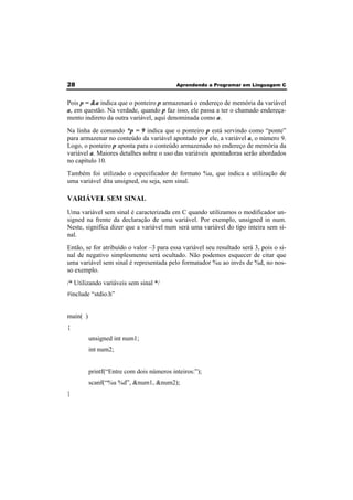 28 Aprendendo a Programar em Linguagem C 
Pois p = &a indica que o ponteiro p armazenará o endereço de memória da variável 
a, em questão. Na verdade, quando p faz isso, ele passa a ter o chamado endereça-mento 
indireto da outra variável, aqui denominada como a. 
Na linha de comando *p = 9 indica que o ponteiro p está servindo como “ponte” 
para armazenar no conteúdo da variável apontado por ele, a variável a, o número 9. 
Logo, o ponteiro p aponta para o conteúdo armazenado no endereço de memória da 
variável a. Maiores detalhes sobre o uso das variáveis apontadoras serão abordados 
no capítulo 10. 
Também foi utilizado o especificador de formato %u, que indica a utilização de 
uma variável dita unsigned, ou seja, sem sinal. 
VARIÁVEL SEM SINAL 
Uma variável sem sinal é caracterizada em C quando utilizamos o modificador un-signed 
na frente da declaração de uma variável. Por exemplo, unsigned in num. 
Neste, significa dizer que a variável num será uma variável do tipo inteira sem si-nal. 
Então, se for atribuído o valor –3 para essa variável seu resultado será 3, pois o si-nal 
de negativo simplesmente será ocultado. Não podemos esquecer de citar que 
uma variável sem sinal é representada pelo formatador %u ao invés de %d, no nos-so 
exemplo. 
/* Utilizando variáveis sem sinal */ 
#include “stdio.h” 
main( ) 
{ 
unsigned int num1; 
int num2; 
printf(“Entre com dois números inteiros:”); 
scanf(“%u %d”, &num1, &num2); 
} 
 