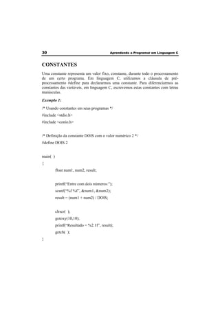30 Aprendendo a Programar em Linguagem C 
CONSTANTES 
Uma constante representa um valor fixo, constante, durante todo o processamento 
de um certo programa. Em linguagem C, utilizamos a cláusula de pré-processamento 
#define para declararmos uma constante. Para diferenciarmos as 
constantes das variáveis, em linguagem C, escrevemos estas constantes com letras 
maiúsculas. 
Exemplo 1: 
/* Usando constantes em seus programas */ 
#include <stdio.h> 
#include <conio.h> 
/* Definição da constante DOIS com o valor numérico 2 */ 
#define DOIS 2 
main( ) 
{ 
float num1, num2, result; 
printf(“Entre com dois números:”); 
scanf(“%f %f”, &num1, &num2); 
result = (num1 + num2) / DOIS; 
clrscr( ); 
gotoxy(10,10); 
printf(“Resultado = %2.1f”, result); 
getch( ); 
} 
 