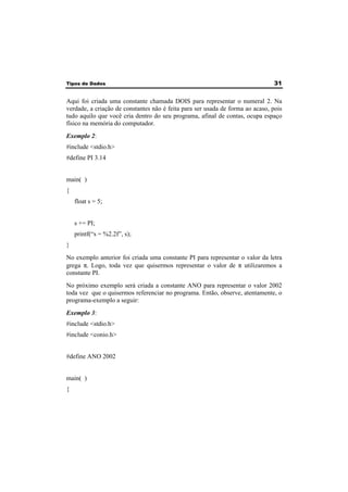 Tipos de Dados 31 
Aqui foi criada uma constante chamada DOIS para representar o numeral 2. Na 
verdade, a criação de constantes não é feita para ser usada de forma ao acaso, pois 
tudo aquilo que você cria dentro do seu programa, afinal de contas, ocupa espaço 
físico na memória do computador. 
Exemplo 2: 
#include <stdio.h> 
#define PI 3.14 
main( ) 
{ 
float s = 5; 
s += PI; 
printf(“s = %2.2f”, s); 
} 
No exemplo anterior foi criada uma constante PI para representar o valor da letra 
grega π. Logo, toda vez que quisermos representar o valor de π utilizaremos a 
constante PI. 
No próximo exemplo será criada a constante ANO para representar o valor 2002 
toda vez que o quisermos referenciar no programa. Então, observe, atentamente, o 
programa-exemplo a seguir: 
Exemplo 3: 
#include <stdio.h> 
#include <conio.h> 
#define ANO 2002 
main( ) 
{ 
 