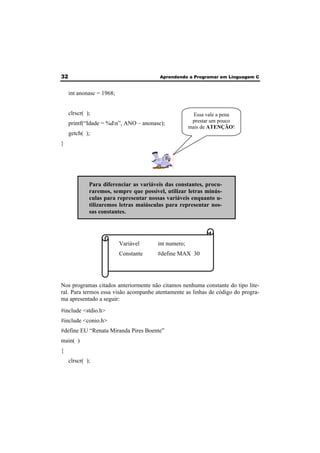 32 Aprendendo a Programar em Linguagem C 
int anonasc = 1968; 
clrscr( ); 
printf(“Idade = %dn”, ANO – anonasc); 
getch( ); 
} 
Variável int numero; 
Constante #define MAX 30 
Nos programas citados anteriormente não citamos nenhuma constante do tipo lite-ral. 
Para termos essa visão acompanhe atentamente as linhas de código do progra-ma 
apresentado a seguir: 
#include <stdio.h> 
#include <conio.h> 
#define EU “Renata Miranda Pires Boente” 
main( ) 
{ 
clrscr( ); 
Essa vale a pena 
prestar um pouco 
mais de ATENÇÃO! 
Para diferenciar as variáveis das constantes, procu-raremos, 
sempre que possível, utilizar letras minús-culas 
para representar nossas variáveis enquanto u-tilizaremos 
letras maiúsculas para representar nos-sas 
constantes. 
 