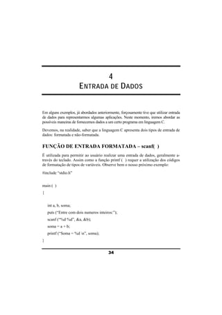 4 
ENTRADA DE DADOS 
Em alguns exemplos, já abordados anteriormente, forçosamente tive que utilizar entrada 
de dados para representarmos algumas aplicações. Neste momento, iremos abordar as 
possíveis maneiras de fornecemos dados a um certo programa em linguagem C. 
Devemos, na realidade, saber que a linguagem C apresenta dois tipos de entrada de 
dados: formatada e não-formatada. 
FUNÇÃO DE ENTRADA FORMATADA – scanf( ) 
É utilizada para permitir ao usuário realizar uma entrada de dados, geralmente a-través 
do teclado. Assim como a função printf ( ) requer a utilização dos códigos 
de formatação de tipos de variáveis. Observe bem o nosso próximo exemplo: 
#include “stdio.h” 
34 
main ( ) 
{ 
int a, b, soma; 
puts (“Entre com dois numeros inteiros:”); 
scanf (“%d %d”, &a, &b); 
soma = a + b; 
printf (“Soma = %d n”, soma); 
} 
 