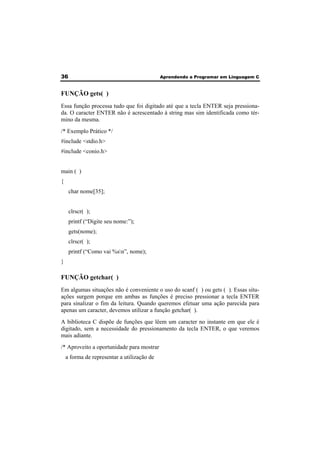 36 Aprendendo a Programar em Linguagem C 
FUNÇÃO gets( ) 
Essa função processa tudo que foi digitado até que a tecla ENTER seja pressiona-da. 
O caracter ENTER não é acrescentado à string mas sim identificada como tér-mino 
da mesma. 
/* Exemplo Prático */ 
#include <stdio.h> 
#include <conio.h> 
main ( ) 
{ 
char nome[35]; 
clrscr( ); 
printf (“Digite seu nome:”); 
gets(nome); 
clrscr( ); 
printf (“Como vai %sn”, nome); 
} 
FUNÇÃO getchar( ) 
Em algumas situações não é conveniente o uso do scanf ( ) ou gets ( ). Essas situ-ações 
surgem porque em ambas as funções é preciso pressionar a tecla ENTER 
para sinalizar o fim da leitura. Quando queremos efetuar uma ação parecida para 
apenas um caracter, devemos utilizar a função getchar( ). 
A biblioteca C dispõe de funções que lêem um caracter no instante em que ele é 
digitado, sem a necessidade do pressionamento da tecla ENTER, o que veremos 
mais adiante. 
/* Aproveito a oportunidade para mostrar 
a forma de representar a utilização de 
 