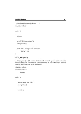 Entrada de Dados 37 
comentários com múltiplas linha */ 
#include <stdio.h> 
main ( ) 
{ 
char ch; 
printf (“Digite uma tecla:”); 
ch = getchar ( ); 
printf (“n A tecla que você pressionou 
foi %c.”, ch); 
} 
FUNÇÃO getche( ) 
A função getche( ) edita um caracter do teclado e permite que ele seja mostrado na 
tela do computador. É dispensável o pressionamento da tecla ENTER por parte do 
usuário. Isso já ocorre de forma automática. 
#include <stdio.h> 
#include <conio.h> 
char ch; 
main ( ) 
{ 
printf (“Digite uma tecla:”); 
ch = getche( ); 
clrscr( ); 
 