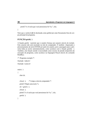 38 Aprendendo a Programar em Linguagem C 
printf (“n A tecla que você pressionou foi %c.”, ch); 
} 
Note que a variável ch foi declarada como global por estar fisicamente fora do cor-po 
principal do programa. 
FUNÇÃO getch( ) 
A função getch( ) permite que o usuário forneça um caracter através do teclado. 
Este caracter não será mostrado na tela do computador. É também dispensado o 
pressionamento da tecla ENTER por parte do usuário, pois a passagem para a pró-xima 
linha já ocorre automaticamente, como acontece com a função getche( ). 
Também, esta função atende à necessidade como recurso de parada temporária da 
execução do programa, como acontece na linguagem Pascal através do comando 
ReadKey. 
/* Programa exemplo */ 
#include <stdio.h> 
#include <conio.h> 
main ( ) 
{ 
char ch; 
clrscr( ); /* Limpa a tela do computador */ 
printf (“Digite uma tecla:”); 
ch = getch ( ); 
clrscr( ); 
printf (“n A tecla que você pressionou foi %c.”, ch); 
getch( ); 
} 
 
