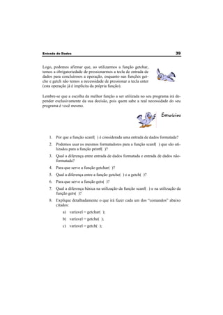 Entrada de Dados 39 
Logo, podemos afirmar que, ao utilizarmos a função getchar, 
temos a obrigatoriedade de pressionarmos a tecla de entrada de 
dados para concluírmos a operação, enquanto nas funções get-che 
e getch não temos a necessidade de pressionar a tecla enter 
(esta operação já é implícita da própria função). 
Lembre-se que a escolha da melhor função a ser utilizada no seu programa irá de-pender 
exclusivamente da sua decisão, pois quem sabe a real necessidade do seu 
programa é você mesmo. 
Exercícios 
1. Por que a função scanf( ) é considerada uma entrada de dados formatada? 
2. Podemos usar os mesmos formatadores para a função scanf( ) que são uti-lizados 
para a função printf( )? 
3. Qual a diferença entre entrada de dados formatada e entrada de dados não-formatada? 
4. Para que serve a função getchar( )? 
5. Qual a diferença entre a função getche( ) e a getch( )? 
6. Para que serve a função gets( )? 
7. Qual a diferença básica na utilização da função scanf( ) e na utilização da 
função gets( )? 
8. Explique detalhadamente o que irá fazer cada um dos “comandos” abaixo 
citados: 
a) variavel = getchar( ); 
b) variavel = getche( ); 
c) variavel = getch( ); 
 