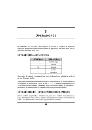 5 
OPERADORES 
Os operadores são utilizados com o objetivo de auxiliar na formação de uma certa 
expressão. Existem diversos tipos diferentes de operadores. Façamos então um es-tudo 
40 
mais detalhado sobre eles. 
OPERADORES ARITMÉTICOS 
SÍMBOLOS OPERADORES 
* Multiplicação 
/ Divisão 
% Módulo 
+ Adição 
- Subtração 
O operador de módulo (resto da divisão inteira) não pode ser aplicado a variáveis 
do tipo float nem double. 
A precedência matemática quanto à utilização de sinais é mantida da mesma forma que 
na linguagem de programação Pascal, ou seja, (, *, /, +, -. Somente são apresentados de 
forma diferente os operadores compostos, assim como os operadores de incremento e 
decremento não estão disponíveis para a linguagem de programação Pascal. 
OPERADORES DE INCREMENTO E DECREMENTO 
Parece ser bem complicado, à primeira vista, mas não é nenhum bicho de sete ca-beças. 
Incrementar uma variável significa na íntegra que estamos adicionando um 
valor a ela. Decrementar uma variável é justamente ao contrário. 
 