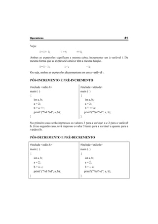Operadores 41 
Veja: 
i = i + 1; i ++; ++ i; 
Ambas as expressões significam a mesma coisa; incrementar um à variável i. Da 
mesma forma que as expressões abaixo têm a mesma função. 
i = i – 1; i --; -- i; 
Ou seja, ambas as expressões decrementam em um a variável i. 
PÓS-INCREMENTO E PRÉ-INCREMENTO 
#include <stdio.h> 
#include <stdio.h> 
main ( ) 
main ( ) 
{ 
{ 
int a, b; 
a = 2; 
b = a ++; 
printf (“%d %d”, a, b); 
} 
int a, b; 
a = 2; 
b = ++ a; 
printf (“%d %d”, a, b); 
} 
No primeiro caso serão impressos os valores 3 para a variável a e 2 para a variável 
b. Já no segundo caso, será impresso o valor 3 tanto para a variável a quanto para a 
variável b. 
PÓS-DECREMENTO E PRÉ-DECREMENTO 
#include <stdio.h> 
#include <stdio.h> 
main ( ) 
main ( ) 
{ 
{ 
int a, b; 
a = 2; 
b = a --; 
printf (“%d %d”, a, b); 
} 
int a, b; 
a = 2; 
b = -- a; 
printf (“%d %d”, a, b); 
} 
 