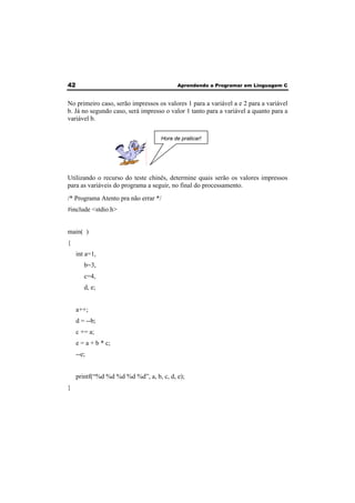 42 Aprendendo a Programar em Linguagem C 
No primeiro caso, serão impressos os valores 1 para a variável a e 2 para a variável 
b. Já no segundo caso, será impresso o valor 1 tanto para a variável a quanto para a 
variável b. 
Hora de praticar! 
Utilizando o recurso do teste chinês, determine quais serão os valores impressos 
para as variáveis do programa a seguir, no final do processamento. 
/* Programa Atento pra não errar */ 
#include <stdio.h> 
main( ) 
{ 
int a=1, 
b=3, 
c=4, 
d, e; 
a++; 
d = --b; 
c += a; 
e = a + b * c; 
--e; 
printf(“%d %d %d %d %d”, a, b, c, d, e); 
} 
 
