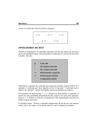 Operadores 43 
Assim, os valores das variáveis serão os seguintes: 
a = 2 b = 2 c = 6 
d = 2 e = 13 
OPERADORES DE BITS 
Existem na linguagem C os chamados operadores de bits que objetivam, de forma 
geral, um tratamento lógico. Eles não podem ser aplicados às variáveis do tipo float 
e double. São eles: 
& E bit-a-bit 
| OU inclusivo bit-a-bit 
^ OU exclusivo bit-a-bit 
<< Deslocamento a esquerda 
>> Deslocamento a direita 
~ Complemento unário 
Geralmente, o operador & é utilizado para mascarar um dado conjunto de bits. Já o 
operador | é utilizado para fazer ligações de bits. O operador ^ é utilizado com o 
objetivo de “desligar”, separar, bits ligados através do operador ou inclusivo. 
Os operadores de deslocamento << e >> realizam um deslocamento à esquerda e à 
direita em uma quantidade determinada de bits, expressa em uma certa operação. 
Logo, k << 3, desloca a variável k à esquerda de 3 bits, preenchendo esses bits em 
branco (vagos) com zeros. 
O operador unário ~ fornece o chamado complemento de um de um certo número 
inteiro, isto é, ele realiza a inversão de cada bit 1 em 0 e também ao contrário. 
 