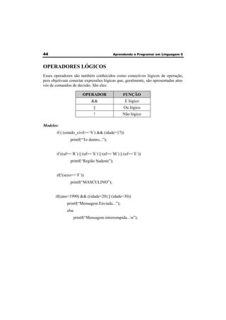 44 Aprendendo a Programar em Linguagem C 
OPERADORES LÓGICOS 
Esses operadores são também conhecidos como conectivos lógicos de operação, 
pois objetivam conectar expressões lógicas que, geralmente, são apresentadas atra-vés 
de comandos de decisão. São eles: 
OPERADOR FUNÇÃO 
&& E lógico 
|| Ou lógico 
! Não lógico 
Modelos: 
if ( (estado_civil==´S´) && (idade>17)) 
printf(“To dentro...”); 
if ((uf==´R´) || (uf==´S´) || (uf==´M´) || (uf==´E´)) 
printf(“Região Sudeste”); 
if(!(sexo==´F´)) 
printf(“MASCULINO”); 
if((ano<1990) && ((idade=20) || (idade=30)) 
printf(“Mensagem Enviada...”); 
else 
printf(“Mensagem interrompida...n”); 
 