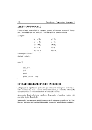 46 Aprendendo a Programar em Linguagem C 
ATRIBUIÇÃO COMPOSTA 
É caracterizada uma atribuição composta quando utilizamos o recurso da lingua-gem 
C de colocarmos, em uma certa expressão, dois ou mais operadores. 
Exemplo: 
a = a + b; a += b; 
a = a – b; a -= b; 
a = a * b; a *= b; 
a = a / b; a /= b; 
a = a % b; a %= b; 
/* Exemplo Prático */ 
#include <stdio.h> 
main( ) 
{ 
int a, b=5; 
a=b; 
b+=a; 
printf(“%d %d”, a, b); 
} 
OPERADORES ESPECIAIS DE ENDEREÇO 
A linguagem C suporta dois operadores que lidam com endereços: o operador de-volve 
endereço (&) onde a variável estiver armazenada, e o operador indireto (*) 
que se referencia ao conteúdo apontado de uma certa variável. 
A expressão &variável retorna o endereço do primeiro byte onde a variável está 
guardada. Assim: &variávelx. 
A expressão *ptr devolve o conteúdo da posição de memória apontada por ptr. Esse 
operador será visto com mais detalhes quando estudarmos ponteiros ou apontadores. 
 