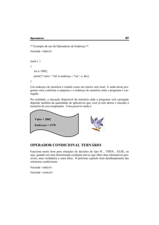 Operadores 47 
/* Exemplo do uso de Operadores de Endereço */ 
#include <stdio.h> 
main ( ) 
{ 
int x=2002; 
printf (“valor = %d n endereço = %u”, x, &x); 
} 
Um endereço de memória é tratado como um inteiro sem sinal. A saída desse pro-grama 
varia conforme a máquina e o endereço de memória onde o programa é car-regado. 
Na realidade, a alocação disponível da memória onde o programa será carregado 
depende também da quantidade de aplicativos que você já tem aberto e alocado à 
memória do seu computador. Uma possível saída é: 
Valor = 2002 
Endereço = 1370 
OPERADOR CONDICIONAL TERNÁRIO 
Funciona muito bem para situações de decisões do tipo IF... THEN... ELSE, ou 
seja, quando em uma determinada condição tem-se que obter duas alternativas pos-síveis, 
uma verdadeira e outra falsa. O próximo capítulo trata detalhadamente das 
estruturas condicionais. 
#include <stdio.h> 
#include <conio.h> 
 