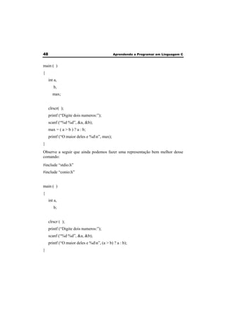 48 Aprendendo a Programar em Linguagem C 
main ( ) 
{ 
int a, 
b, 
max; 
clrscr( ); 
printf (“Digite dois numeros:”); 
scanf (“%d %d”, &a, &b); 
max = ( a > b ) ? a : b; 
printf (“O maior deles e %dn”, max); 
} 
Observe a seguir que ainda podemos fazer uma representação bem melhor desse 
comando: 
#include “stdio.h” 
#include “conio.h” 
main ( ) 
{ 
int a, 
b; 
clrscr ( ); 
printf (“Digite dois numeros:”); 
scanf (“%d %d”, &a, &b); 
printf (“O maior deles e %dn”, (a > b) ? a : b); 
} 
 