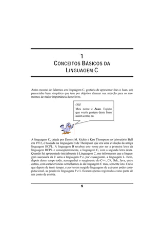 1 
CONCEITOS BÁSICOS DA 
LINGUAGEM C 
Antes mesmo de falarmos em linguagem C, gostaria de apresentar-lhes o Juan, um 
passarinho bem simpático que tem por objetivo chamar sua atenção para os mo-mentos 
5 
de maior importância deste livro. 
A linguagem C, criada por Dennis M. Richie e Ken Thompson no laboratório Bell 
em 1972, é baseada na linguagem B de Thompson que era uma evolução da antiga 
linguagem BCPL. A linguagem B recebeu este nome por ser a primeira letra da 
linguagem BCPL e conseqüentemente, a linguagem C, com a segunda letra desta. 
Quando fui apresentado inicialmente à Linguagem C, me informaram que a lingua-gem 
sucessora da C seria a linguagem P e, por conseguinte, a linguagem L. Bem, 
depois desse tempo todo, acompanhei o surgimento do C++, C#, Oak, Java, entre 
outras, com características semelhantes às da linguagem C mas, somente isto. Creio 
que depois de tanto tempo, e por terem surgido linguagens de extremo poder com-putacional, 
as possíveis linguagens P e L ficaram apenas registradas como parte de 
um conto de estória. 
Olá! 
Meu nome é Juan. Espero 
que vocês gostem deste livro 
assim como eu. 
 