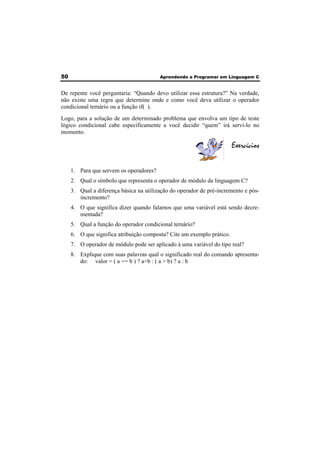 50 Aprendendo a Programar em Linguagem C 
De repente você perguntaria: “Quando devo utilizar essa estrutura?” Na verdade, 
não existe uma regra que determine onde e como você deva utilizar o operador 
condicional ternário ou a função if( ). 
Logo, para a solução de um determinado problema que envolva um tipo de teste 
lógico condicional cabe especificamente a você decidir “quem” irá servi-lo no 
momento. 
Exercícios 
1. Para que servem os operadores? 
2. Qual o símbolo que representa o operador de módulo da linguagem C? 
3. Qual a diferença básica na utilização do operador de pré-incremento e pós-incremento? 
4. O que significa dizer quando falamos que uma variável está sendo decre-mentada? 
5. Qual a função do operador condicional ternário? 
6. O que significa atribuição composta? Cite um exemplo prático. 
7. O operador de módulo pode ser aplicado à uma variável do tipo real? 
8. Explique com suas palavras qual o significado real do comando apresenta-do: 
valor = ( a == b ) ? a+b : ( a > b) ? a : b 
 