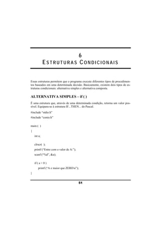 6 
ESTRUTURAS CO N D I C I O N A I S 
Essas estruturas permitem que o programa execute diferentes tipos de procedimen-tos 
baseados em uma determinada decisão. Basicamente, existem dois tipos de es-truturas 
condicionais: alternativa simples e alternativa composta. 
ALTERNATIVA SIMPLES – if ( ) 
É uma estrutura que, através de uma determinada condição, retorna um valor pos-sível. 
Equipara-se à estrutura IF...THEN... do Pascal. 
51 
#include “stdio.h” 
#include “conio.h” 
main ( ) 
{ 
int a; 
clrscr( ); 
printf (“Entre com o valor de A:”); 
scanf (“%d”, &a); 
if ( a > 0 ) 
printf (“A e maior que ZEROn”); 
} 
 