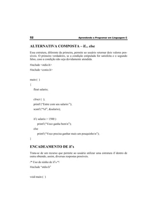 52 Aprendendo a Programar em Linguagem C 
ALTERNATIVA COMPOSTA – if... else 
Essa estrutura, diferente da primeira, permite ao usuário retornar dois valores pos-síveis. 
O primeiro verdadeiro, se a condição estipulada for satisfeita e o segundo 
falso, caso a condição não seja devidamente atendida. 
#include <stdio.h> 
#include <conio.h> 
main ( ) 
{ 
float salario; 
clrscr ( ); 
printf (“Entre com seu salario:”); 
scanf (“%f”, &salario); 
if ( salario > 1500 ) 
printf (“Voce ganha bemn”); 
else 
printf (“Voce precisa ganhar mais um pouquinhon”); 
} 
ENCADEAMENTO DE if´s 
Trata-se de um recurso que permite ao usuário utilizar uma estrutura if dentro de 
outra obtendo, assim, diversas respostas possíveis. 
/* Uso do ninho de if´s */ 
#include “stdio.h” 
void main ( ) 
 